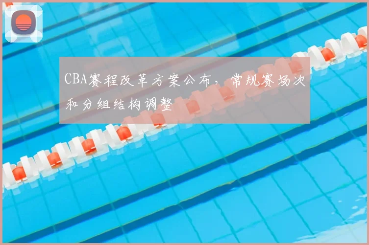 CBA赛程改革方案公布，常规赛场次和分组结构调整