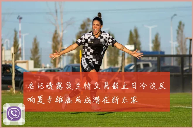 名记透露莫兰特交易截止日冷淡反响夏季雄鹿或成潜在新东家