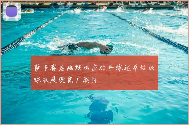 萨卡赛后幽默回应对手球迷举垃圾球衣展现宽广胸怀