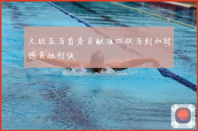 文班亚马首秀贡献准四双马刺加时憾负独行侠