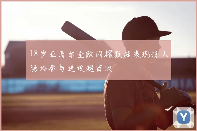 18岁亚马尔全欧闪耀数据表现惊人场均参与进攻超百次