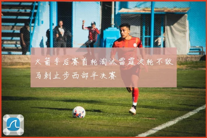 火箭季后赛首轮淘汰雷霆次轮不敌马刺止步西部半决赛