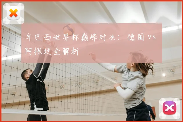 年巴西世界杯巅峰对决：德国 vs 阿根廷全解析