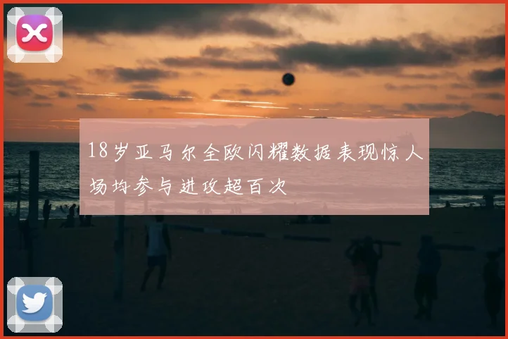 18岁亚马尔全欧闪耀数据表现惊人场均参与进攻超百次