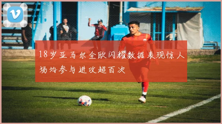 18岁亚马尔全欧闪耀数据表现惊人场均参与进攻超百次