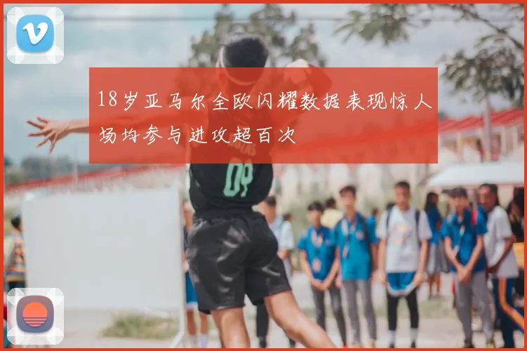 18岁亚马尔全欧闪耀数据表现惊人场均参与进攻超百次