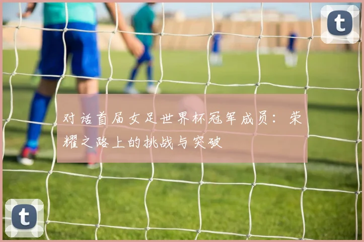 对话首届女足世界杯冠军成员：荣耀之路上的挑战与突破