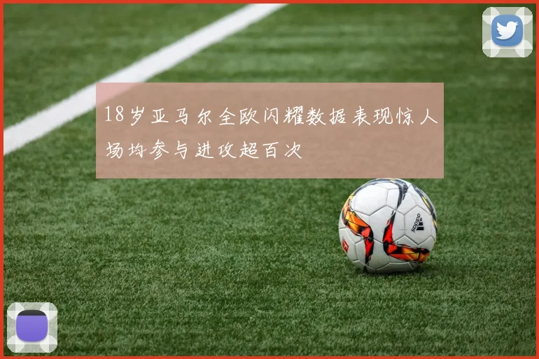 18岁亚马尔全欧闪耀数据表现惊人场均参与进攻超百次