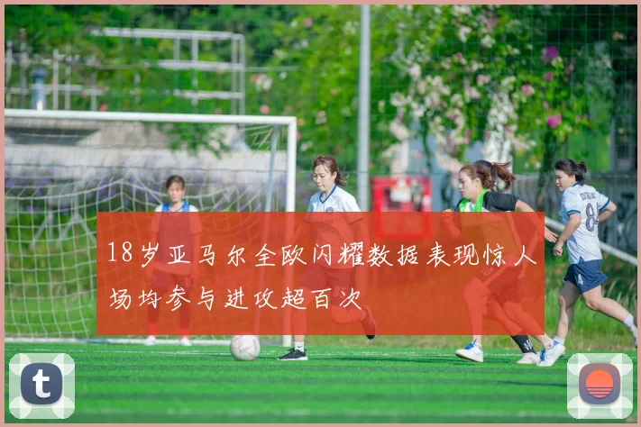18岁亚马尔全欧闪耀数据表现惊人场均参与进攻超百次