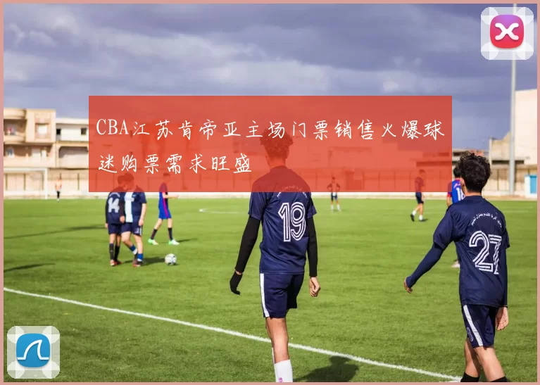 CBA江苏肯帝亚主场门票销售火爆球迷购票需求旺盛