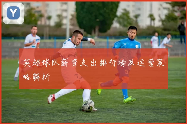 英超球队薪资支出排行榜及运营策略解析