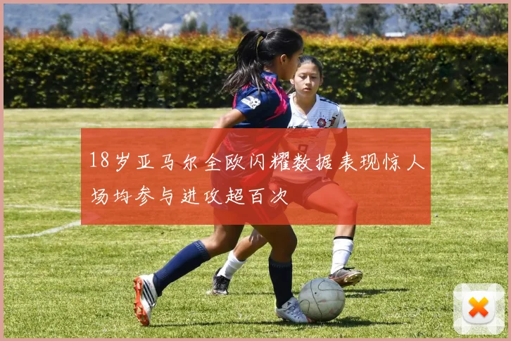 18岁亚马尔全欧闪耀数据表现惊人场均参与进攻超百次