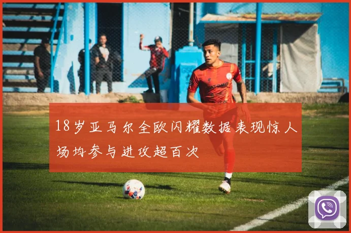 18岁亚马尔全欧闪耀数据表现惊人场均参与进攻超百次