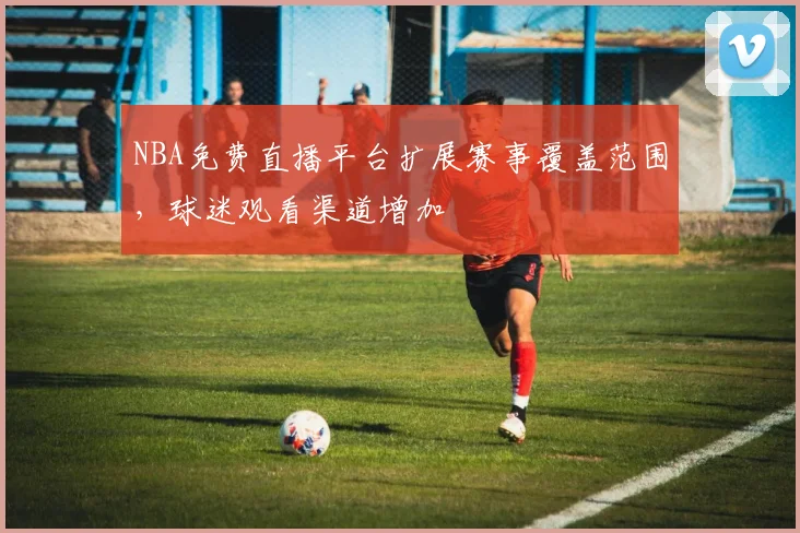 NBA免费直播平台扩展赛事覆盖范围，球迷观看渠道增加