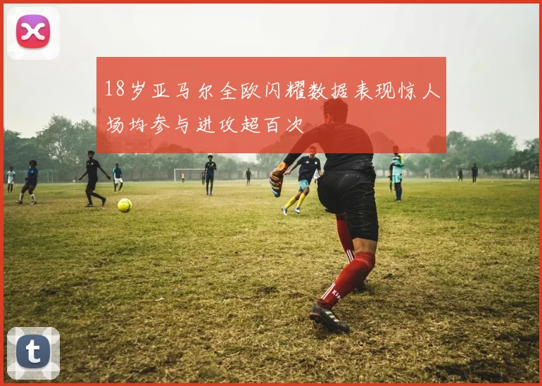 18岁亚马尔全欧闪耀数据表现惊人场均参与进攻超百次