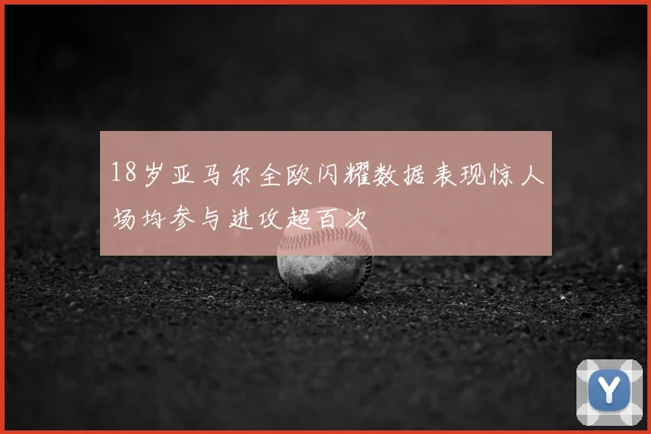 18岁亚马尔全欧闪耀数据表现惊人场均参与进攻超百次
