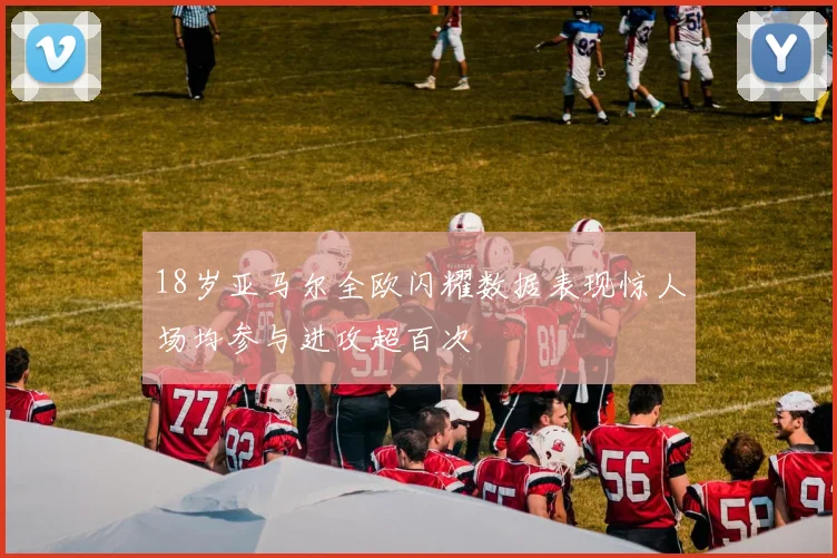 18岁亚马尔全欧闪耀数据表现惊人场均参与进攻超百次