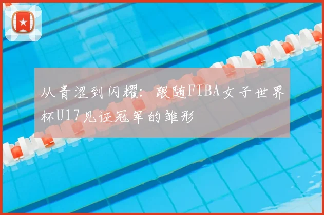 从青涩到闪耀：跟随FIBA女子世界杯U17见证冠军的雏形