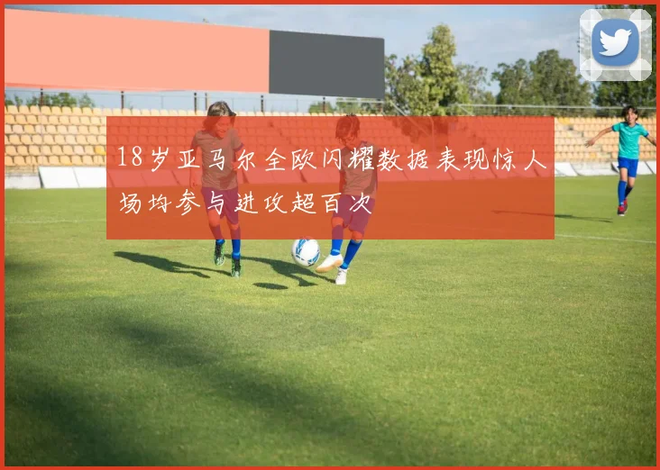 18岁亚马尔全欧闪耀数据表现惊人场均参与进攻超百次
