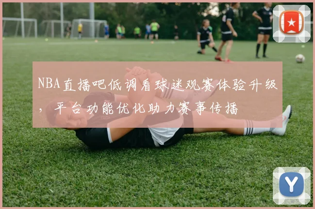 NBA直播吧低调看球迷观赛体验升级,平台功能优化助力赛事传播