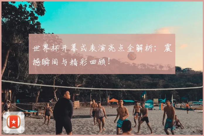 世界杯开幕式表演亮点全解析：震撼瞬间与精彩回顾！