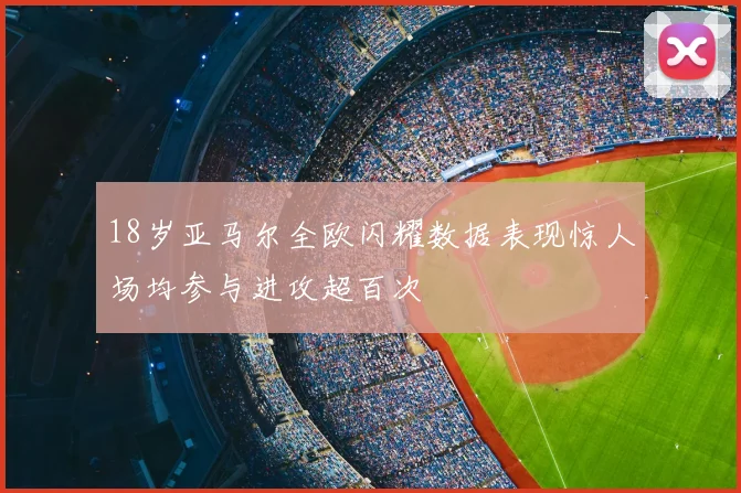 18岁亚马尔全欧闪耀数据表现惊人场均参与进攻超百次