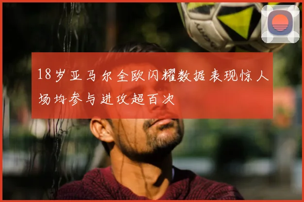 18岁亚马尔全欧闪耀数据表现惊人场均参与进攻超百次