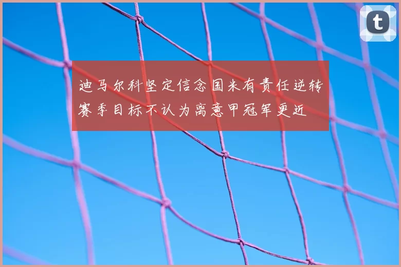 迪马尔科坚定信念国米有责任逆转赛季目标不认为离意甲冠军更近