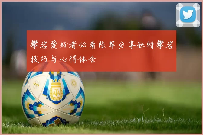 攀岩爱好者必看陈军分享独特攀岩技巧与心得体会