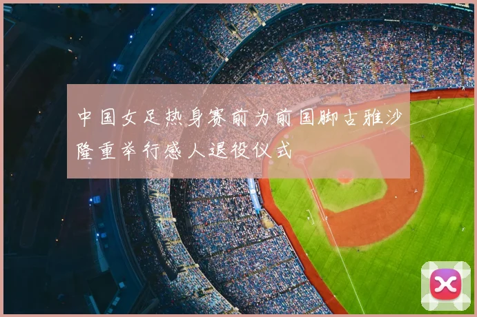 中国女足热身赛前为前国脚古雅沙隆重举行感人退役仪式