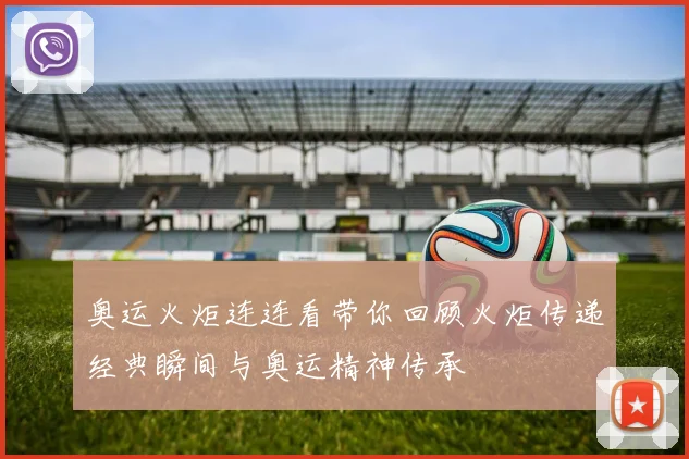奥运火炬连连看带你回顾火炬传递经典瞬间与奥运精神传承