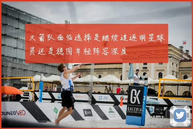 火箭队面临选择是继续追逐明星球员还是稳固年轻阵容深度