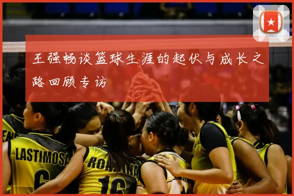 王强畅谈篮球生涯的起伏与成长之路回顾专访