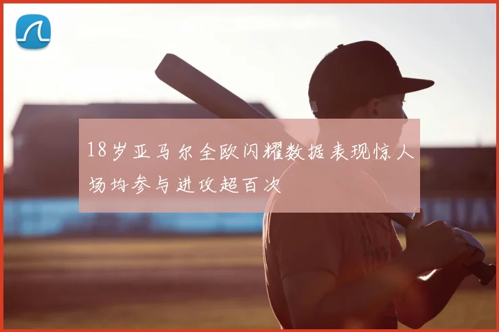 18岁亚马尔全欧闪耀数据表现惊人场均参与进攻超百次