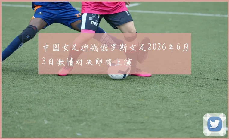 中国女足迎战俄罗斯女足2026年6月3日激情对决即将上演