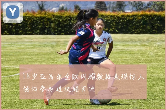 18岁亚马尔全欧闪耀数据表现惊人场均参与进攻超百次