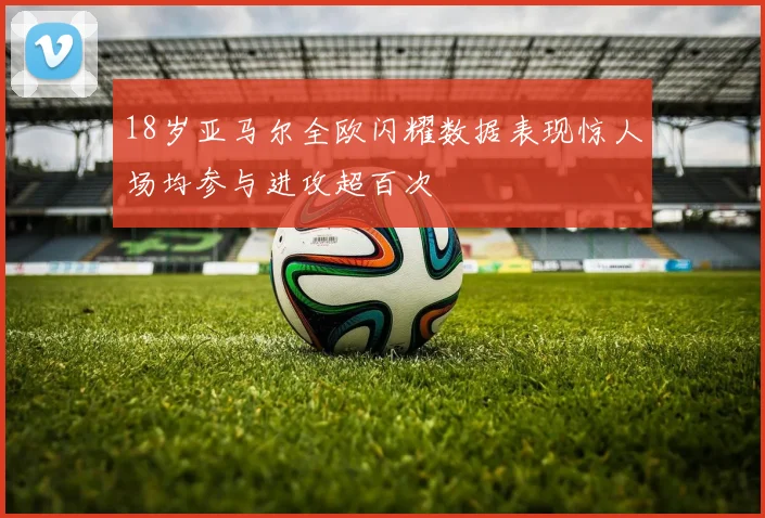 18岁亚马尔全欧闪耀数据表现惊人场均参与进攻超百次