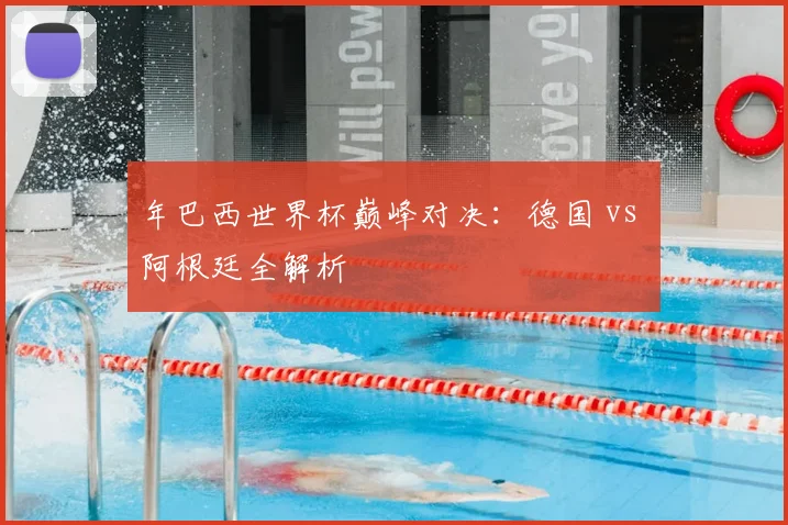 年巴西世界杯巅峰对决：德国 vs 阿根廷全解析