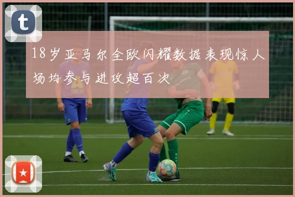 18岁亚马尔全欧闪耀数据表现惊人场均参与进攻超百次
