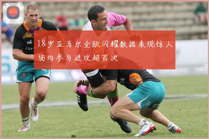 18岁亚马尔全欧闪耀数据表现惊人场均参与进攻超百次