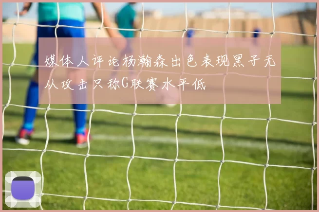媒体人评论杨瀚森出色表现黑子无从攻击只称G联赛水平低