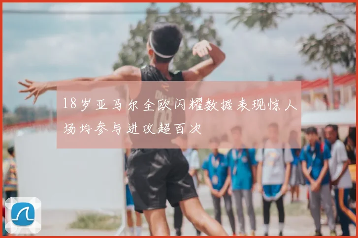 18岁亚马尔全欧闪耀数据表现惊人场均参与进攻超百次