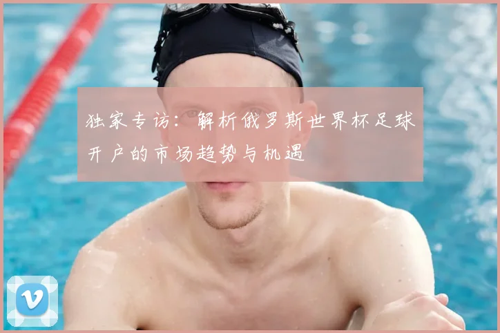 独家专访：解析俄罗斯世界杯足球开户的市场趋势与机遇