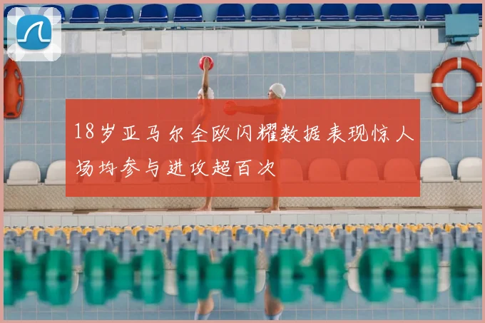 18岁亚马尔全欧闪耀数据表现惊人场均参与进攻超百次