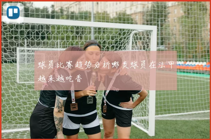 球员比赛趋势分析哪类球员在法甲越来越吃香